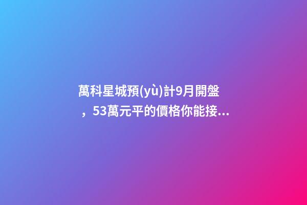 萬科星城預(yù)計9月開盤，5.3萬元/平的價格你能接受嗎？